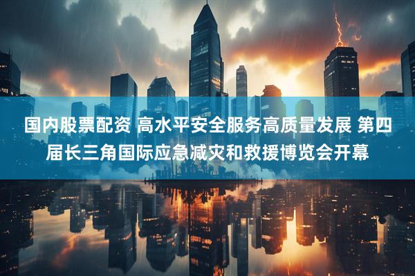 国内股票配资 高水平安全服务高质量发展 第四届长三角国际应急减灾和救援博览会开幕