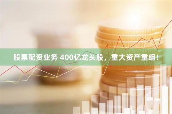 股票配资业务 400亿龙头股，重大资产重组！