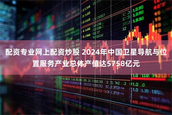 配资专业网上配资炒股 2024年中国卫星导航与位置服务产业总体产值达5758亿元