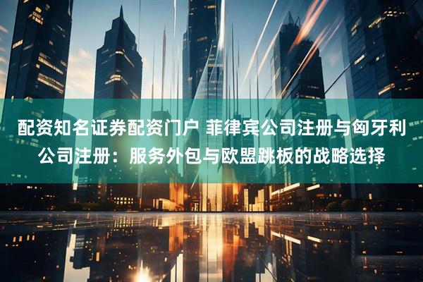 配资知名证券配资门户 菲律宾公司注册与匈牙利公司注册:服务外包与欧盟跳板的战略选择
