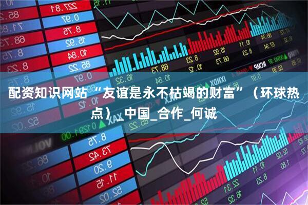 配资知识网站 “友谊是永不枯竭的财富”（环球热点）_中国_合作_何诚