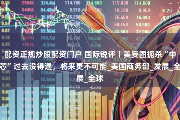 配资正规炒股配资门户 国际锐评丨美妄图扼杀“中国芯”过去没得逞，将来更不可能_美国商务部_发展_全球