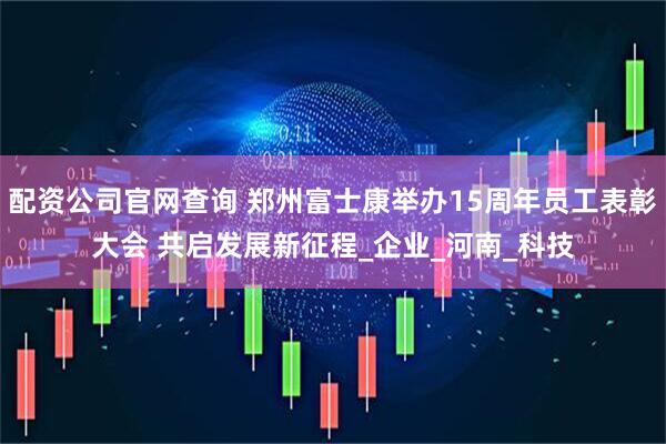 配资公司官网查询 郑州富士康举办15周年员工表彰大会 共启发展新征程_企业_河南_科技