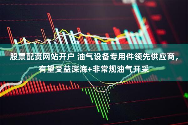 股票配资网站开户 油气设备专用件领先供应商，有望受益深海+非常规油气开采