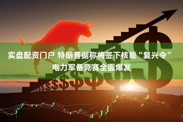 实盘配资门户 特朗普据称将签下核能“复兴令” 电力军备竞赛全面爆发