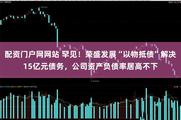配资门户网网站 罕见！荣盛发展“以物抵债”解决15亿元债务，公司资产负债率居高不下