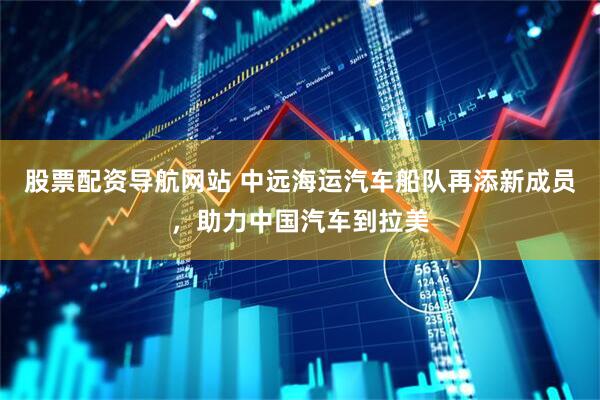股票配资导航网站 中远海运汽车船队再添新成员，助力中国汽车到拉美