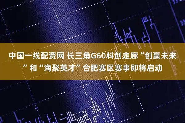中国一线配资网 长三角G60科创走廊“创赢未来”和“海聚英才”合肥赛区赛事即将启动
