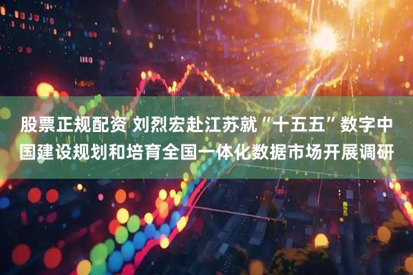股票正规配资 刘烈宏赴江苏就“十五五”数字中国建设规划和培育全国一体化数据市场开展调研
