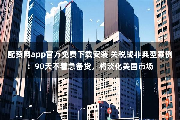 配资网app官方免费下载安装 关税战非典型案例：90天不着急备货，将淡化美国市场