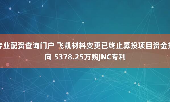 专业配资查询门户 飞凯材料变更已终止募投项目资金投向 5378.25万购JNC专利