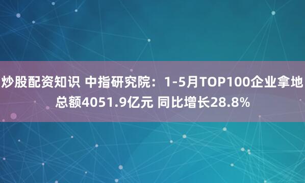 炒股配资知识 中指研究院：1-5月TOP100企业拿地总额4051.9亿元 同比增长28.8%