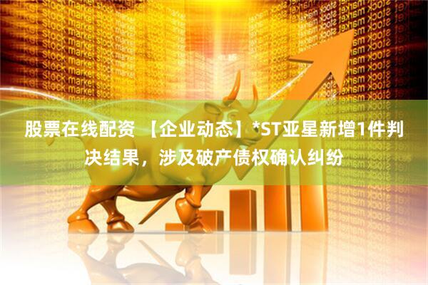 股票在线配资 【企业动态】*ST亚星新增1件判决结果，涉及破产债权确认纠纷