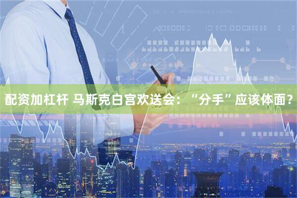 配资加杠杆 马斯克白宫欢送会：“分手”应该体面？