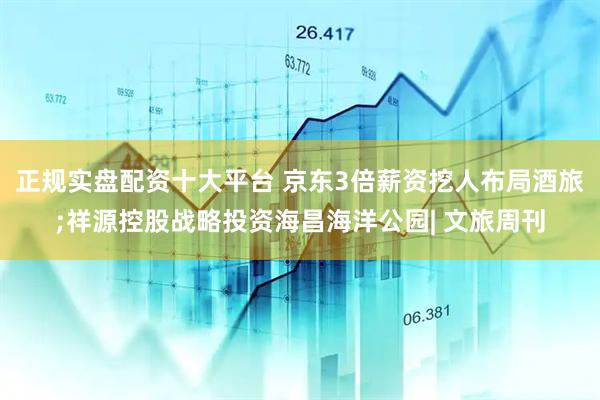 正规实盘配资十大平台 京东3倍薪资挖人布局酒旅;祥源控股战略投资海昌海洋公园| 文旅周刊
