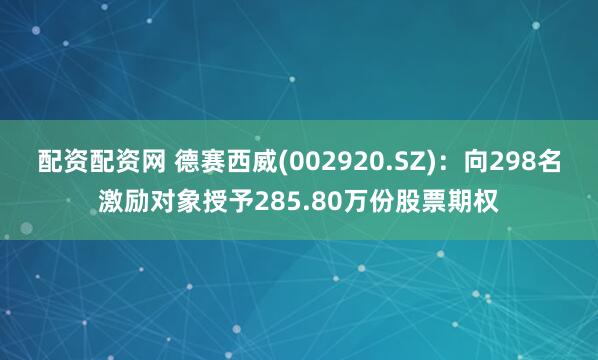 配资配资网 德赛西威(002920.SZ)：向298名激励对象授予285.80万份股票期权