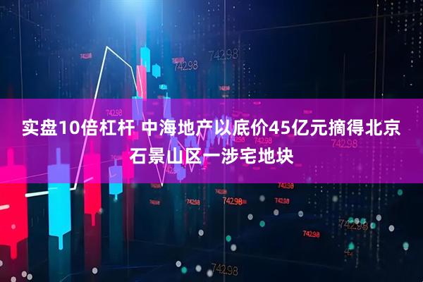 实盘10倍杠杆 中海地产以底价45亿元摘得北京石景山区一涉宅地块