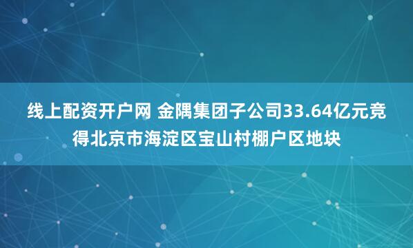 线上配资开户网 金隅集团子公司33.64亿元竞得北京市海淀区宝山村棚户区地块