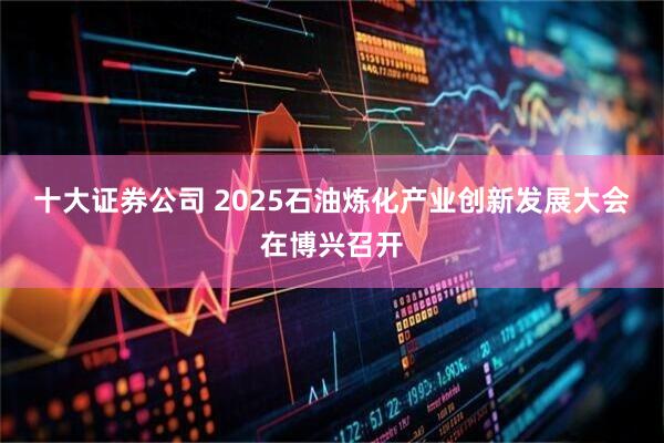 十大证券公司 2025石油炼化产业创新发展大会在博兴召开