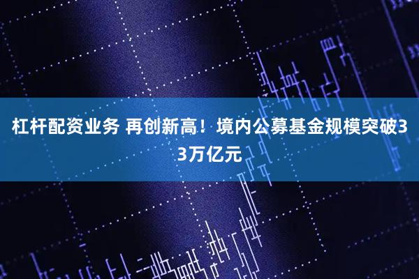 杠杆配资业务 再创新高！境内公募基金规模突破33万亿元