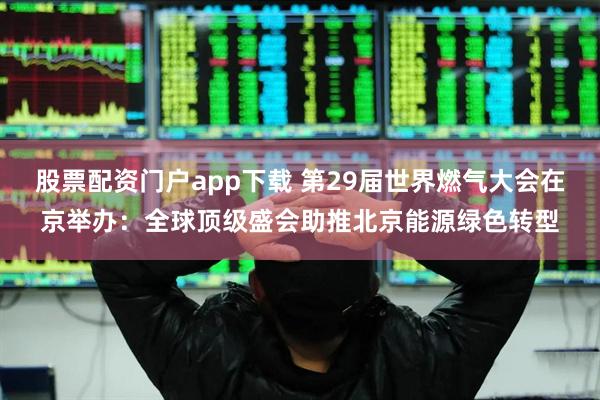 股票配资门户app下载 第29届世界燃气大会在京举办：全球顶级盛会助推北京能源绿色转型