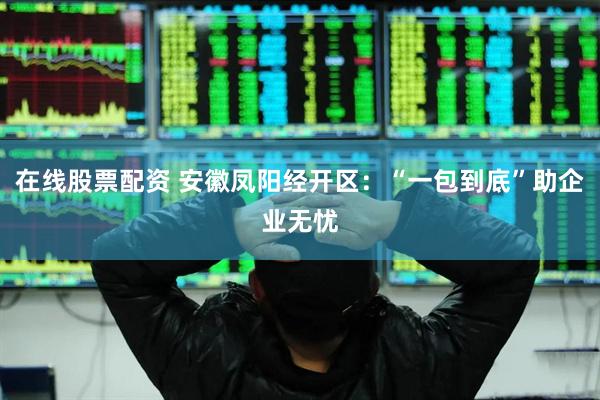 在线股票配资 安徽凤阳经开区：“一包到底”助企业无忧