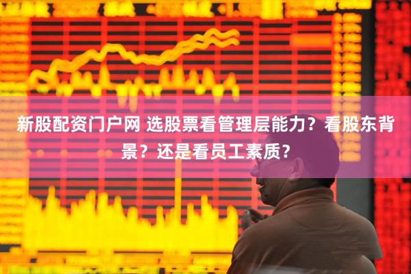 新股配资门户网 选股票看管理层能力？看股东背景？还是看员工素质？