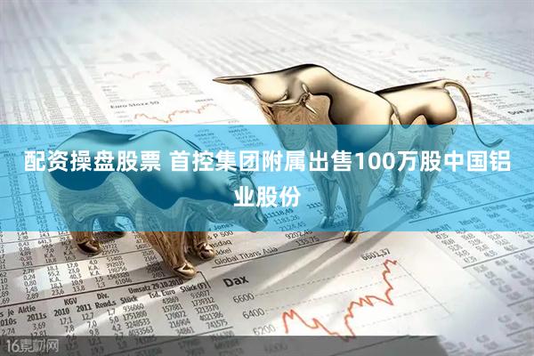 配资操盘股票 首控集团附属出售100万股中国铝业股份