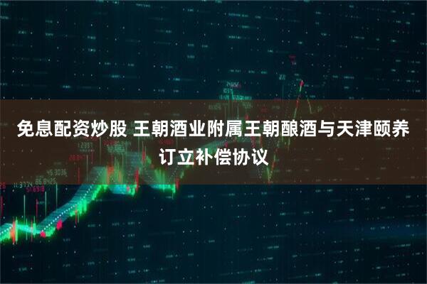 免息配资炒股 王朝酒业附属王朝酿酒与天津颐养订立补偿协议