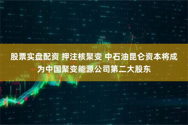股票实盘配资 押注核聚变 中石油昆仑资本将成为中国聚变能源公司第二大股东