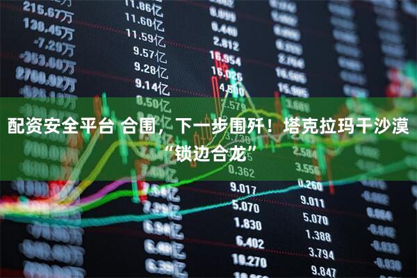 配资安全平台 合围，下一步围歼！塔克拉玛干沙漠“锁边合龙”