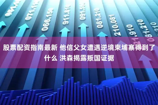 股票配资指南最新 他信父女遭遇逆境柬埔寨得到了什么 洪森揭露叛国证据