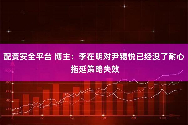 配资安全平台 博主：李在明对尹锡悦已经没了耐心 拖延策略失效