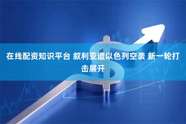 在线配资知识平台 叙利亚遭以色列空袭 新一轮打击展开