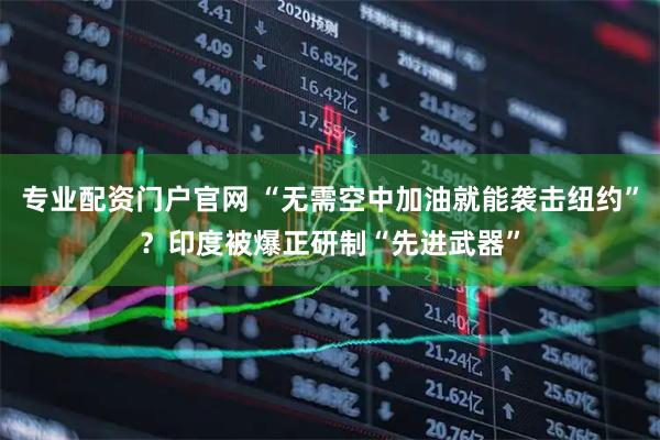 专业配资门户官网 “无需空中加油就能袭击纽约”？印度被爆正研制“先进武器”