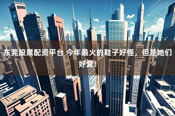 东莞股票配资平台 今年最火的鞋子好怪，但是她们好爱！