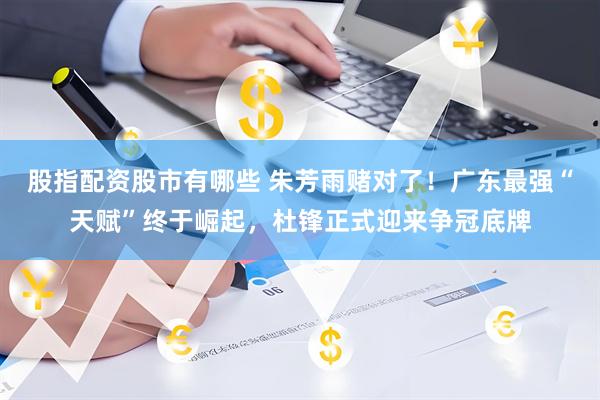 股指配资股市有哪些 朱芳雨赌对了！广东最强“天赋”终于崛起，杜锋正式迎来争冠底牌