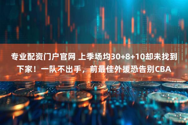 专业配资门户官网 上季场均30+8+10却未找到下家！一队不出手，前最佳外援恐告别CBA
