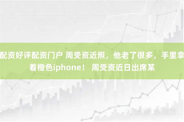 配资好评配资门户 周受资近照，他老了很多，手里拿着橙色iphone！ 周受资近日出席某
