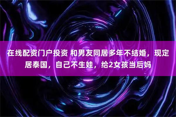 在线配资门户投资 和男友同居多年不结婚，现定居泰国，自己不生娃，给2女孩当后妈