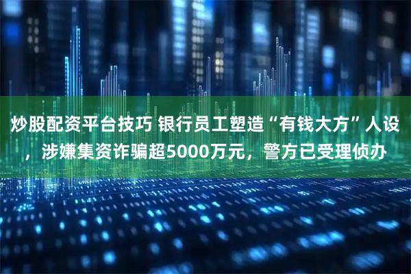 炒股配资平台技巧 银行员工塑造“有钱大方”人设，涉嫌集资诈骗超5000万元，警方已受理侦办