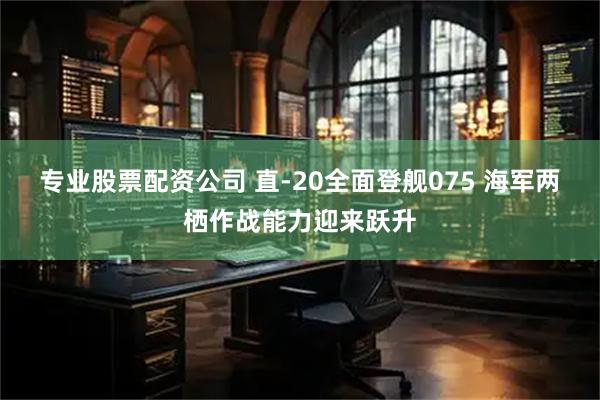 专业股票配资公司 直-20全面登舰075 海军两栖作战能力迎来跃升